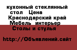 кухонный стеклянный стол › Цена ­ 12 000 - Краснодарский край Мебель, интерьер » Столы и стулья   